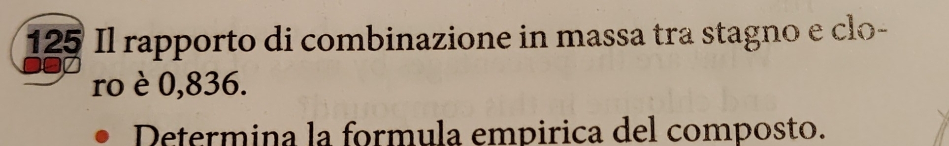 125 Il rapporto di combinazione in massa tra stagno e clo- 
ro è 0,836. 
Determina la formula empirica del composto.