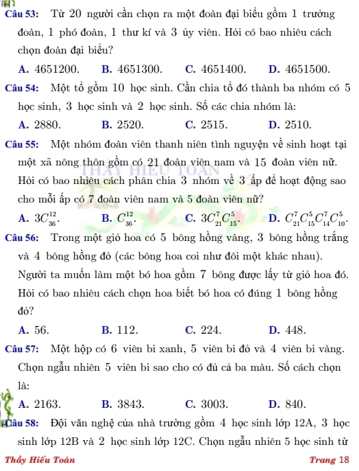 Từ 20 người cần chọn ra một đoàn đại biểu gồm 1 trưởng
đoàn, 1 phó đoàn, 1 thư kí và 3 ủy viên. Hỏi có bao nhiêu cách
chọn đoàn đại biểu?
A. 4651200. B. 4651300. C. 4651400. D. 4651500.
Câu 54: Một tổ gồm 10 học sinh. Cần chia tổ đó thành ba nhóm có 5
học sinh, 3 học sinh và 2 học sinh. Số các chia nhóm là:
A. 2880. B. 2520. C. 2515. D. 2510.
Câu 55: Một nhóm đoàn viên thanh niên tình nguyện về sinh hoạt tại
một xã nông thôn gồm có 21 đoàn viên nam và 15 đoàn viên nữ.
Hỏi có bao nhiêu cách phân chia 3 nhóm về 3 ấp để hoạt động sao
cho mỗi ấp có 7 đoàn viên nam và 5 đoàn viên nữ?
A. 3C_(36)^(12). B. C_(36)^(12). C. 3C_(21)^7C_(15)^5. D. C_(21)^7C_(15)^5C_(14)^7C_(10)^5.
Câu 56: Trong một giỏ hoa có 5 bông hồng vàng, 3 bông hồng trắng
và 4 bông hồng đỏ (các bông hoa coi như đôi một khác nhau).
Người ta muốn làm một bó hoa gồm 7 bông được lấy từ giỏ hoa đó.
Hỏi có bao nhiêu cách chọn hoa biết bó hoa có đúng 1 bông hồng
đỏ?
A. 56. B. 112. C. 224. D. 448.
Câu 57: Một hộp có 6 viên bi xanh, 5 viên bi đỏ và 4 viên bi vàng.
Chọn ngẫu nhiên 5 viên bi sao cho có đủ cả ba màu. Số cách chọn
là:
A. 2163. B. 3843. C. 3003. D. 840.
* Đâu 58: Đội văn nghệ của nhà trường gồm 4 học sinh lớp 12A, 3 học
sinh lớp 12B và 2 học sinh lớp 12C. Chọn ngẫu nhiên 5 học sinh từ
Thầy Hiếu Toán Trang 18