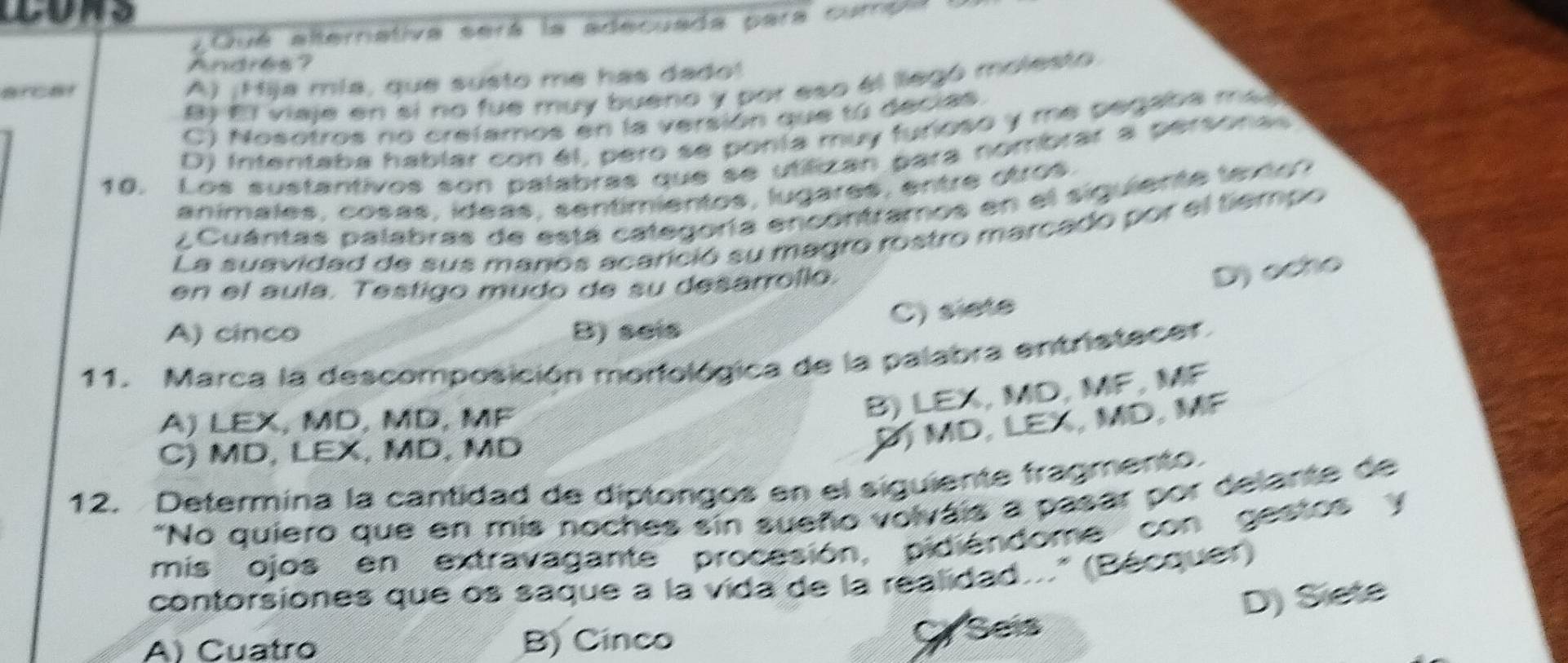 Un o
¿Qué alternativa será la adecuada para cumpla
Andrés ?
A) ¡Hija mía, que susto me has dado!
B) El viaje en si no fue muy bueno y por eso el llegó molesto
C) Nosotros no crelamos en la versión que tú decias.
D) intentaba hablar con él, pero se ponía muy furioso y me pegaba mal
10. Los sustantivos son palabras que se utilizan para nombrar a personas
anímales, cosas, ídeas, sentimientos, lugares, entre otros.
¿Cuántas palabras de está categoría encontramos en el siguiente texton
La suavidad de sus manos acarició su magro rostro marcado por el tiempo
en el aula. Testigo mudo de su desarrollo.
D) ocho
C) siete
A) cinco B) seis
11. Marca la descomposición morfológica de la palabra entristecer.
A) LEX, MD, MD, MF
B) LEX, MD, MF, MF
C) MD, LEX, MD, MD
P MD, LEX, MD, MF
12. Determina la cantidad de diptongos en el siguiente fragmento.
"No quiero que en mis noches sin sueño volváis a pasar por delante de
mis ojos en extravagante procesión, pidiéndome con gestos y
contorsiones que os saque a la vida de la realidad..." (Bécquer)
A) Cuatro B) Cinco
Cy Seis D) Siete