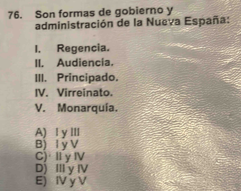 Son formas de gobierno y
administración de la Nueva España:
I. Regencia.
II. Audiencia.
III. Principado.
IV. Virreinato.
V. Monarquía.
A) ⅠyⅢ
B)I y V
C) I y Ⅳ
D) Ⅲy ⅣV
E) IV y V