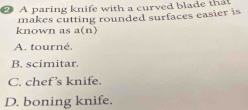 A paring knife with a curved blade that
makes cutting rounded surfaces easier is
known as a(n)
A. tourné.
B. scimitar.
C. chef’s knife.
D. boning knife.