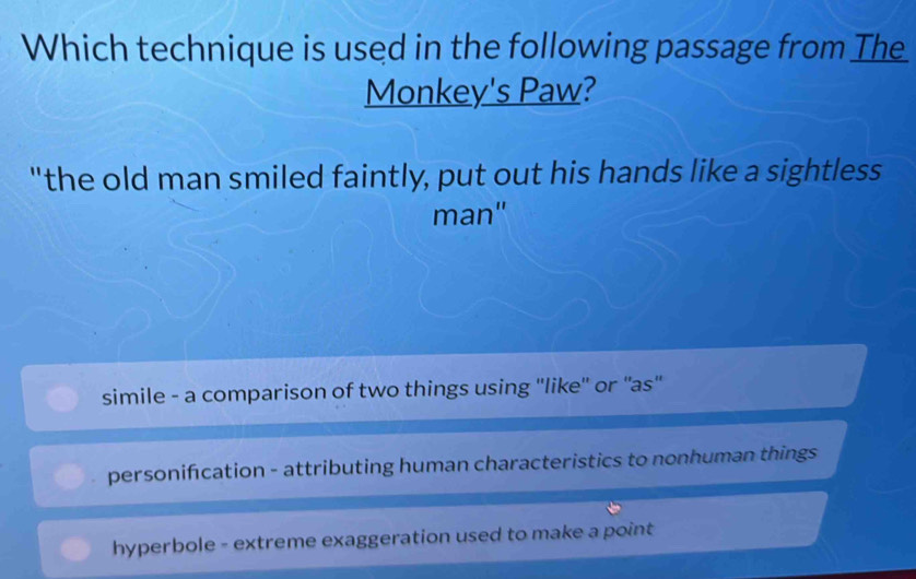 Which technique is used in the following passage from The
Monkey's Paw?
"the old man smiled faintly, put out his hands like a sightless
man"
simile - a comparison of two things using ''like'' or ''as''
personifcation - attributing human characteristics to nonhuman things
hyperbole - extreme exaggeration used to make a point