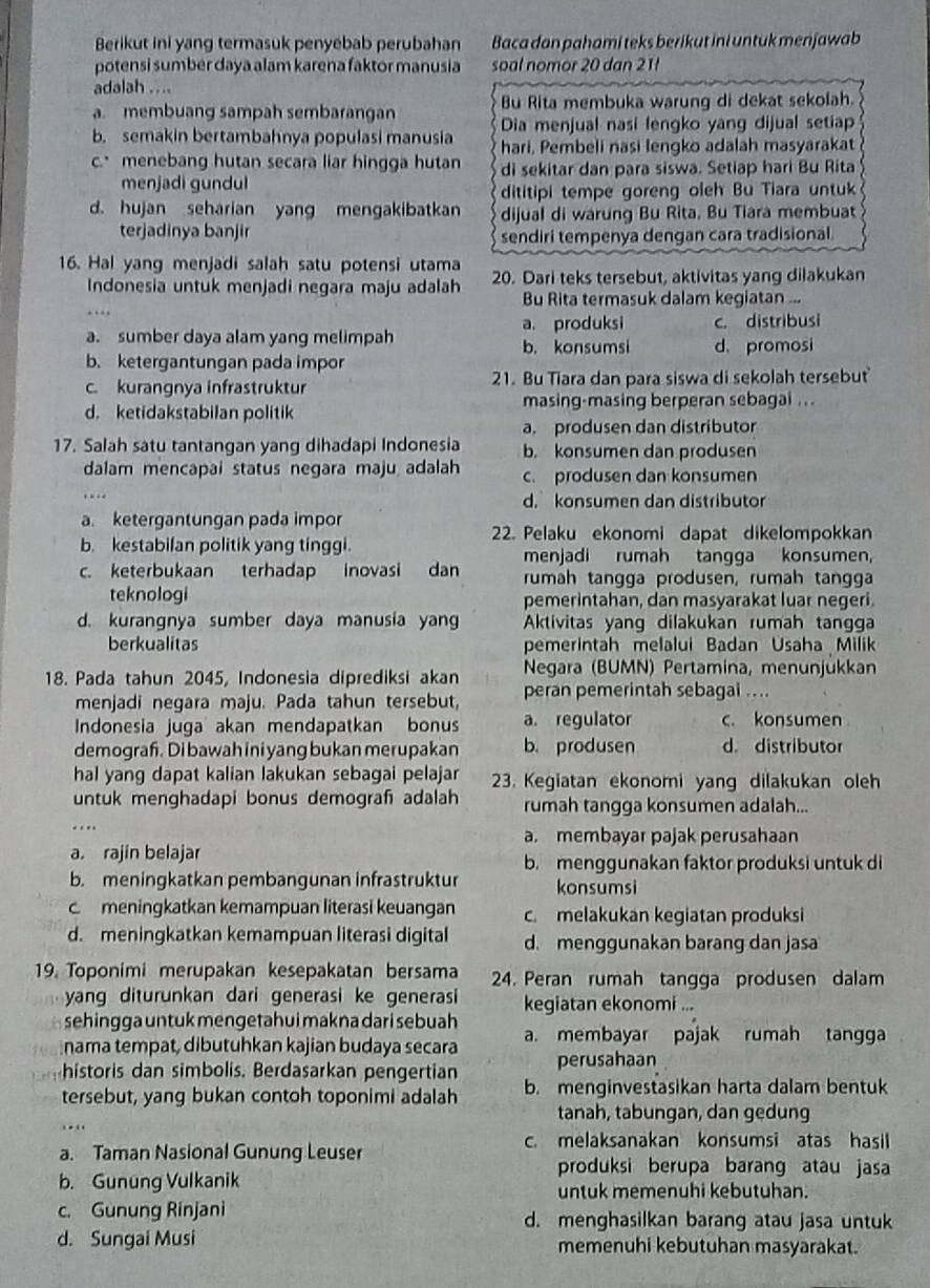 Berikut ini yang termasuk penyébab perubahan Baca dan pahami teks berikut ini untuk menjawab
potensi sumbér daya alam karena faktor manusia soal nomor 20 dan 21
adalah . ...
Bu Rita membuka warung di dekat sekolah.
a. membuang sampah sembarangan Dia menjual nasi lengko yang dijual setiap
b. semakin bertambahnya populasi manusia hari, Pembeli nasi lengko adalah masyarakat
c.menebang hutan secara liar hingga hutan di sekitar dan para siswa. Setiap hari Bu Rita
menjadi gundul
dititipi tempe goreng oleh Bu Tiara untuk
d. hujan seharian yang mengakibatkan dijual di warung Bu Rita, Bu Tiara membuat
terjadinya banjir sendiri tempenya dengan cara tradisional.
16. Hal yang menjadi salah satu potensi utama 20. Dari teks tersebut, aktivitas yang dilakukan
Indonesia untuk menjadi negara maju adalah Bu Rita termasuk dalam kegiatan ...
..
a. produksi c. distribusi
a. sumber daya alam yang melimpah b. konsumsi
b. ketergantungan pada impor d. promosi
c. kurangnya infrastruktur 21. Bu Tiara dan para siswa di sekolah tersebut
d. ketidakstabilan politik masing-masing berperan sebagai ...
a. produsen dan distributor
17. Salah satu tantangan yang dihadapi Indonesia b. konsumen dan produsen
dalam mencapaí status negara maju adalah c. produsen dan konsumen
….
d. konsumen dan distributor
a. ketergantungan pada impor
22. Pelaku ekonomi dapat dikelompokkan
b. kestabilan politik yang tinggi.
menjadi rumah tangga konsumen
c. keterbukaan terhadap inovasi dan rumah tangga produsen, rumah tangga
teknologi pemerintahan, dan masyarakat luar negeri.
d. kurangnya sumber daya manusia yang Aktivitas yang dilakukan rumah tangga
berkualitas pemerintah melalui Badan Usaha Milik
Negara (BUMN) Pertamina, menunjükkan
18. Pada tahun 2045, Indonesia diprediksi akan peran pemerintah sebagai ....
menjadi negara maju. Pada tahun tersebut,
Indonesia juga akan mendapatkan bonus a. regulator c.konsumen
demograf. Di bawah ini yang bukan merupakan b. produsen d. distributor
hal yang dapat kalian lakukan sebagai pelajar 3. Kegiatan ekonomi yang dilakukan oleh
untuk menghadapi bonus demograh adalah rumah tangga konsumen adalah...
..
a. membayar pajak perusahaan
a. rajin belajar b. menggunakan faktor produksi untuk di
b. meningkatkan pembangunan infrastruktur konsumsi
c meningkatkan kemampuan literasi keuangan c melakukan kegiatan produksi
d. meningkatkan kemampuan literasi digital d. menggunakan barang dan jasa
19. Toponimi merupakan kesepakatan bersama 24. Peran rumah tangga produsen dalam
yang diturunkan dari generasi ke generasi 
sehingga untuk mengetahui makna dari sebuah kegiatan ekonomi ...
nama tempat, dibutuhkan kajian budaya secara a. membayar pajak rumah tangga
historis dan simbolis. Berdasarkan pengertian perusahaan
tersebut, yang bukan contoh toponimi adalah b. menginvestasikan harta dalam bentuk
tanah, tabungan, dan gedung
c. melaksanakan konsumsi atas hasil
a. Taman Nasional Gunung Leuser
produksi berupa barang atau jasa
b. Gunung Vulkanik
untuk memenuhi kebutuhan.
c. Gunung Rinjani d. menghasilkan barang atau jasa untuk
d. Sungai Musi memenuhi kebutuhan masyarakat.