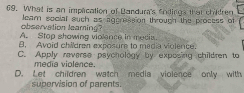 What is an implication of Bandura's findings that children
learn social such as aggression through the process of
observation learning?
A. Stop showing violence in media.
B. Avoid children exposure to media violence.
C. Apply reverse psychology by exposing children to
media violence.
D. Let children watch media violence only with
supervision of parents.