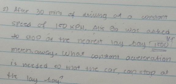 After 30 mins of driving at a constant 
speed of 150 KPH, Alis Bo was acked 
uS 
to stop ot the nearest lay bay 1:00? 
meers, away. What constant accereration 
is needed so that the car, can stop at 
the lay bay?