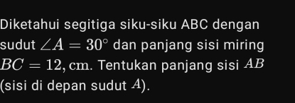 Diketahui segitiga siku-siku ABC dengan 
sudut ∠ A=30° dan panjang sisi miring
BC=12 , cm. Tentukan panjang sisi AB
(sisi di depan sudut A).