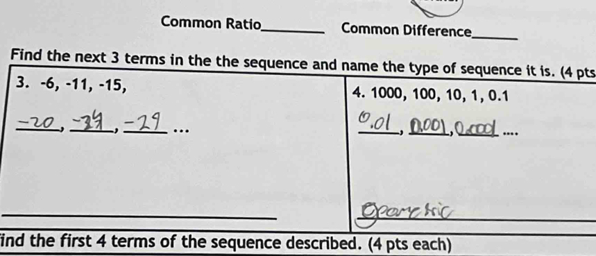 Common Ratio_ Common Difference 
_ 
Find the next 3 terms in the the sequence and name the type of sequence it is. (4 pts 
3. -6, -11, -15, 4. 1000, 100, 10, 1, 0.1
_ 
_,_ …._ 
_ 
__ 
_ 
_ 
find the first 4 terms of the sequence described. (4 pts each)