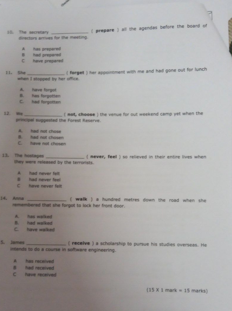 The secretary_
( prepare ) all the agendas before the board of
directors arrives for the meeting.
A has prepared
B had prepared
C have prepared
11. She _( forget ) her appointment with me and had gone out for lunch
when I stopped by her office.
A. have forgot
B. has forgotten
C. had forgotten
12. We _( not, choose ) the venue for out weekend camp yet when the
principal suggested the Forest Reserve.
A. had not chose
B. had not chosen
C. have not chosen
13. The hostages _( never, feel ) so relieved in their entire lives when
they were released by the terrorists.
A had never felt
B had never feel
C have never felt
14. Anna _( walk ) a hundred metres down the road when she
remembered that she forgot to lock her front door.
A. has walked
B. had walked
C. have walked
5. James_ ( receive ) a scholarship to pursue his studies overseas. He
intends to do a course in software engineering.
A has received
B had received
C have received
(15* 1mark=15 marks)