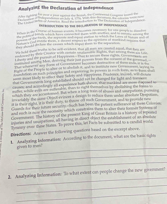 Analyzing the Declaration of Independence
After fighting for over a year against the British, the Continental Congress issued the
Declaration of Independence on July 4, 1776. With this document, the colonies were now
The United States of America. Read the introduction to The Declaration of Independence
INTRODUCTION TO THE DECLARATION OF INDEPENDENCE
When in the Course of human events, it becomes necessary for one people to dissolve
the political bands which have connected them with another, and to assume among the
powers of the earth, the separate and equal station to which the Laws of Nature and of
Rature's God entitle them, a decent respect to the opinions of mankind requires that C
they should declare the causes which impel them to the separation.
We hold these truths to be self-evident, that all men are created equal, that they are
endowed by their Creator with certain unalienable Rights, that among these are Life,
Liberty and the pursuit of Happiness.--That to secure these rights, Governments are
instituted among Men, deriving their just powers from the consent of the governed, --
That whenever any Form of Government becomes destructive of these ends, it is the
Right of the People to alter or to abolish it, and to institute new Government, laying its
foundation on such principles and organizing its powers in such form, as to them shall
seem most likely to effect their Safety and Happiness. Prudence, indeed, will dictate
that Governments long established should not be changed for light and transient
causes; and accordingly all experience hath shewn, that mankind are more disposed to
suffer, while evils are sufferable, than to right themselves by abolishing the forms to
which they are accustomed. But when a long train of abuses and usurpations, pursuing
invariably the same Object evinces a design to reduce them under absolute Despotism,
it is their right, it is their duty, to throw off such Government, and to provide new
 Government. The history of the present King of Great Britain is a history of repeated
Guards for their future security.--Such has been the patient sufferance of these Colonies;
and such is now the necessity which constrains them to alter their former Systems of
injuries and usurpations, all having in direct object the establishment of an absolute
Tyranny over these States. To prove this, let Facts be submitted to a candid world.
Directions: Answer the following questions based on the excerpt above.
1. Analyzing Information: According to the document, what are the basic rights
_
given to men?
_
_
_
2. Analyzing Information: To what extent can people change the new government?
_
_