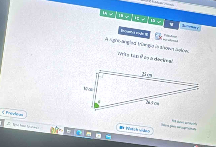 1004B49511d/task/1/item/S 
1A √ 18 1C 1D 
1E Summary 
Bookwork code: 1E not allowed Calculator 
A right-angled triangle is shown below. 
Write tanθ as a decimal, 
< Previous 
Not drawn accurately 
Type here to search 
Values given are approximate 
** Watch video