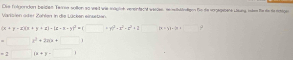 Die folgenden beiden Terme sollen so weit wie möglich vereinfacht werden. Vervollständigen Sie die vorgegebene Lösung, indem Sie die die richtigen 
Variblen oder Zahlen in die Lücken einsetzen.
(x+y-z)(x+y+z)-(z-x-y)^2=(□ +y)^2-z^2-z^2+2 □ (x+y)-(x+□ )^2
=□ z^2+2z(x+□ )
=2□ (x+y-□ )