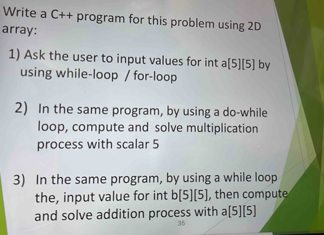 Write a C++ program for this problem using 2D
array: 
1) Ask the user to input values for int a[5][5] by 
using while-loop / for-loop 
2) In the same program, by using a do-while 
loop, compute and solve multiplication 
process with scalar 5
3) In the same program, by using a while loop 
the, input value for int b[5][5] , then compute 
and solve addition process with a[5][5]
35