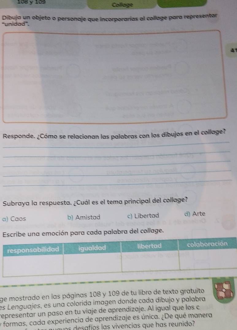 108 y 109 Collage
Dibuja un objeto o personaje que incorporarías al collage para representar
“unidad”.
4
_
Responde. ¿Cómo se relacionan las palabras con los dibujos en el collage?
_
_
_
_
_
Subraya la respuesta. ¿Cuál es el tema principal del collage?
a) Caos b) Amistad c) Libertad d) Arte
Escribe una emoción para cada palabra del collage.
ge mostrado en las páginas 108 y 109 de tu libro de texto gratuito
es Lenguajes, es una colorida imagen donde cada dibujo y palabra
representar un paso en tu viaje de aprendizaje. Al igual que los c
y formas, cada experiencia de aprendizaje es única. ¿De qué manera
v o s desafíos las vivencias que has reunido?