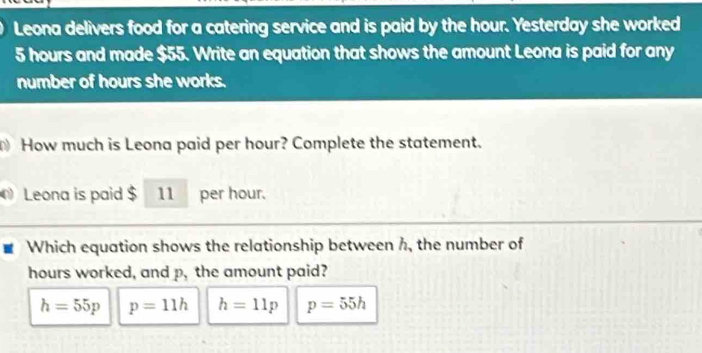 Leona delivers food for a catering service and is paid by the hour. Yesterday she worked
5 hours and made $55. Write an equation that shows the amount Leona is paid for any
number of hours she works.
How much is Leona paid per hour? Complete the statement.
Leona is paid $ 11 per hour.
Which equation shows the relationship between h, the number of
hours worked, and p, the amount paid?
h=55p p=11h h=11p p=55h