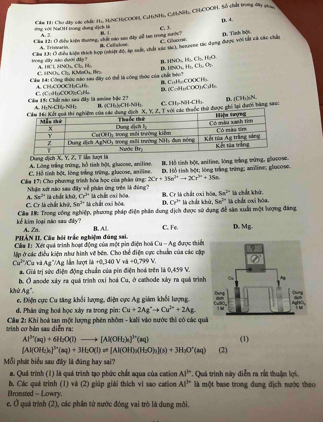 Cho dãy các chất: H_2, H₂2NCH₂COOH, C₆H₅NH₂, C₂H5NH₂, CH₃COOH. Số chất trong dãy phán
D. 4.
ứng với NaOH trong dung dịch là
C. 3.
A. 2. B. 1.
Câu 12: Ở điều kiện thường, chất nào sau đây dễ tan trong nước?
A. Tristearin. B. Cellulose. C. Glucose. D. Tinh bột.
Câu 13:dot O kiều kiện thích hợp (nhiệt độ, áp suất, chất xúc tác), benzene tác dụng được với tất cả các chất
trong dãy nào dưới đây?
B. HNO_3,H_2,Cl_2,H_2O.
A. HCl,HNO_3,Cl_2,H_2.
D. HNO_3,H_2,Cl_2,O_2.
C. HNO_3,Cl_2,KMnO_4,Br_2.
Câu 14:C Công thức nào sau đây có thể là công thức của chất béo?
B. C_15H_31COOCH_3.
A. CH_3COOCH_2C_6H_5.
D. (C_17H_35COO)_3C_3H_5.
C. (C_17H_33COO)_2C_2H_4.
Câu 15:C Chất nào sau đây là amine bậc 2?
A. H_2N-CH_2-NH_2 B. (CH_3)_2CH-NH_2. C. CH_3-NH-CH_3. D. (CH_3) 3N.
Z, T với các thuốc thử được ghi lại dưới bảng sau:
Dung dịch X, Y, Z, T lần lượt là
A. Lòng trắng trứng, hồ tinh bột, glucose, aniline. B. Hồ tinh bột, aniline, lòng trắng trứng, glucose.
C. Hồ tinh bột, lòng trắng trứng, glucose, aniline. D. Hồ tinh bột; lòng trắng trứng; aniline; glucose.
Câu 17: Cho phương trình hóa học của phản ứng: 2Cr+3Sn^(2+)to 2Cr^(3+)+3Sn.
Nhận xét nào sau đây về phản ứng trên là đúng?
A. Sn^(2+)1 à chất khử, Cr^(3+) là chất oxi hóa. B. Cr là chất oxi hóa, Sn^(2+) là chất khử.
C. Cr là chất khử, Sn^(2+) là chất oxi hóa. D. Cr^(3+) là chất khử, Sn^(2+) là chất oxi hóa.
Câu 18: Trong công nghiệp, phương pháp điện phân dung dịch được sử dụng để sản xuất một lượng đáng
kể kim loại nào sau đây? C. Fe.
A. Zn. B. Al.
D. Mg.
PHÀN II. Câu hỏi trắc nghiệm đúng sai.
Câu 1: Xét quá trình hoạt động của một pin điện hoá Cu - Ag được thiết
lập ở các điều kiện như hình vẽ bên. Cho thế điện cực chuẩn của các cặp
Cu^(2+)/C u và Ag^+ T/Ag lần lượt là +0,340 V vả +0,799 V.
a. Giá trị sức điện động chuẩn của pin điện hoá trên là 0,459 V.
b. Ở anode xảy ra quá trình oxi hoá Cu, ở cathode xảy ra quá trình
khử Ag^+.
c. Điện cực Cu tăng khối lượng, điện cực Ag giảm khối lượng. 
d. Phản ứng hoá học xảy ra trong pin: Cu+2Ag^+to Cu^(2+)+2Ag.
Câu 2: Khi hoà tan một lượng phèn nhôm - kali vào nước thì có các qu
trình cơ bản sau diễn ra:
Al^(3+)(aq)+6H_2O(l)to [Al(OH_2)_6]^3+(aq) (1)
[Al(OH_2)_6]^3+(aq)+3H_2O(l)leftharpoons [Al(OH)_3(H_2O)_3](s)+3H_3O^+(aq) (2)
Mỗi phát biểu sau đây là đúng hay sai?
a. Quá trình (1) là quá trình tạo phức chất aqua của cation Al^(3+). Quá trình này diễn ra rất thuận lợi.
b. Các quá trình (1) và (2) giúp giải thích vì sao cation Al^(3+) là một base trong dung dịch nước theo
Bronsted - Lowry.
c. Ở quá trình (2), các phân tử nước đóng vai trò là dung môi.