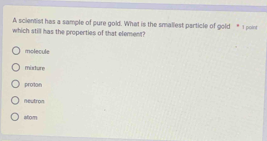 A scientist has a sample of pure gold. What is the smallest particle of gold * 1 point
which still has the properties of that element?
molecule
mixture
proton
neutron
atom