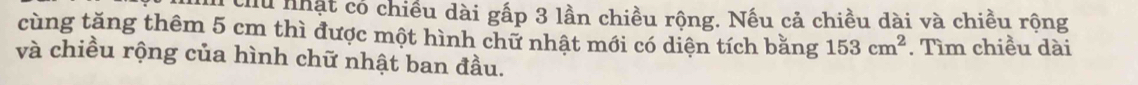chu nhật có chiều dài gấp 3 lần chiều rộng. Nếu cả chiều dài và chiều rộng 
cùng tăng thêm 5 cm thì được một hình chữ nhật mới có diện tích bằng 153cm^2. Tìm chiều dài 
và chiều rộng của hình chữ nhật ban đầu.