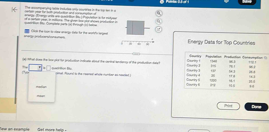 Points: 0.5 of 1 Save
The accompanying table includes only countries in the top ten in a
certain year for both production and consumption of
energy. (Energy units are quadrillion Btu.) Population is for midyear
of a certain year, in millions. The given box plot shows production in
quadrilion Btu. Complate parts (a) through (c) below.
Click the icon to view energy data for the world's largest
energy producers/consumers. Energy Data for Top Countries
0 30 60 60
(a) What does the box plot for production indicate about the central tendency of the production data? 
The quadrilion Blu. 
(Type cimal. Round to the nearest whole number as needed.) 
median
mean
Print Done
New an example Get more help-