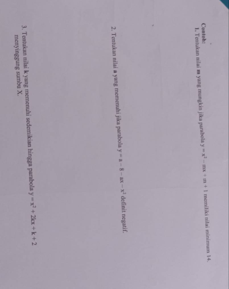 Contoh:
1. Tentukan nilai m yang mungkin jika parabola y=x^2-mx+m+1 memiliki nilai minimum 14.
2. Tentukan nilai a yang memenuhi jika parabola y=a-8-ax-x^2 definit negatif.
3. Tentukan nilai k yang memenuhi sedemikian hingga parabola y=x^2+2kx+k+2
menyinggung sumbu X.