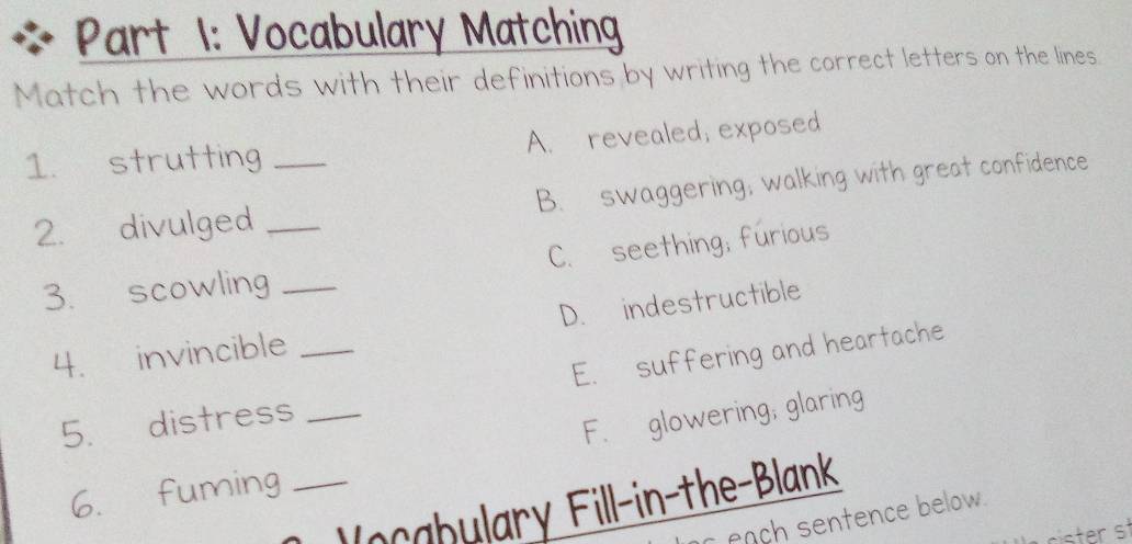 Vocabulary Matching
Match the words with their definitions by writing the correct letters on the lines.
1. strutting _A. revealed; exposed
2. divulged _B. swaggering, walking with great confidence
3. scowling _C. seething; furious
D. indestructible
4. invincible_
5. distress _E. suffering and heartache
F. glowering, glaring
6. fuming_
Vocabulary Fill-in-the-Blank
each sentence below .