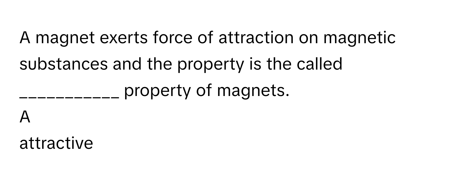 A magnet exerts force of attraction on magnetic substances and the property is the called ___________ property of magnets.

A  
attractive