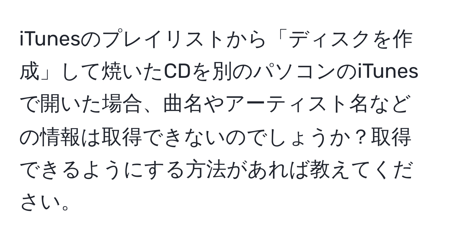 iTunesのプレイリストから「ディスクを作成」して焼いたCDを別のパソコンのiTunesで開いた場合、曲名やアーティスト名などの情報は取得できないのでしょうか？取得できるようにする方法があれば教えてください。