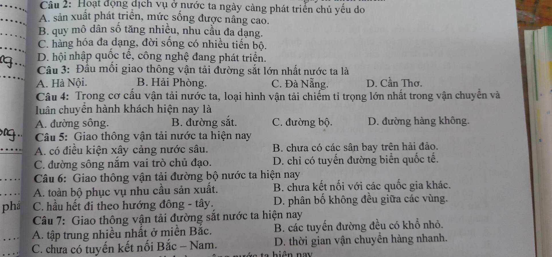 Hoạt động dịch vụ ở nước ta ngày càng phát triển chủ yếu do
A. sản xuất phát triển, mức sống được nâng cao.
B. quy mô dân số tăng nhiều, nhu cầu đa dạng.
C. hàng hóa đa dạng, đời sống có nhiều tiến bộ.
(..
D. hội nhập quốc tế, công nghệ đang phát triển.
Câu 3: Đầu mối giao thông vận tải đường sắt lớn nhất nước ta là
A. Hà Nội. B. Hải Phòng. C. Đà Nẵng. D. Cần Thơ.
Câu 4: Trong cơ cấu vận tải nước ta, loại hình vận tải chiếm tỉ trọng lớn nhất trong vận chuyển và
luân chuyên hành khách hiện nay là
A. đường sông. B. đường sắt. C. đường bộ. D. đường hàng không.
.. Câu 5: Giao thông vận tải nước ta hiện nay
A. có điều kiện xây cảng nước sâu. B. chưa có các sân bay trên hải đảo.
C. đường sông nắm vai trò chủ đạo. D. chỉ có tuyến đường biển quốc tế.
Câu 6: Giao thông vận tải đường bộ nước ta hiện nay
A. toàn bộ phục vụ nhu cầu sản xuất. B. chưa kết nối với các quốc gia khác.
phá C. hầu hết đi theo hướng đông - tây. D. phân bố không đều giữa các vùng.
Câu 7: Giao thông vận tải đường sắt nước ta hiện nay
A. tập trung nhiều nhất ở miền Bắc. B. các tuyến đường đều có khổ nhỏ.
C. chưa có tuyến kết nối Bắc - Nam. D. thời gian vận chuyển hàng nhanh.
ta hiên nay