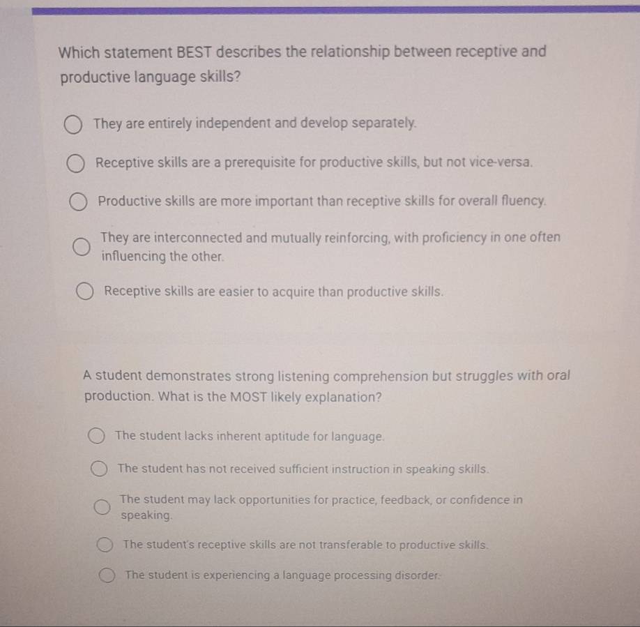 Which statement BEST describes the relationship between receptive and
productive language skills?
They are entirely independent and develop separately.
Receptive skills are a prerequisite for productive skills, but not vice-versa.
Productive skills are more important than receptive skills for overall fluency.
They are interconnected and mutually reinforcing, with proficiency in one often
influencing the other.
Receptive skills are easier to acquire than productive skills.
A student demonstrates strong listening comprehension but struggles with oral
production. What is the MOST likely explanation?
The student lacks inherent aptitude for language.
The student has not received sufficient instruction in speaking skills.
The student may lack opportunities for practice, feedback, or confidence in
speaking.
The student's receptive skills are not transferable to productive skills.
The student is experiencing a language processing disorder.