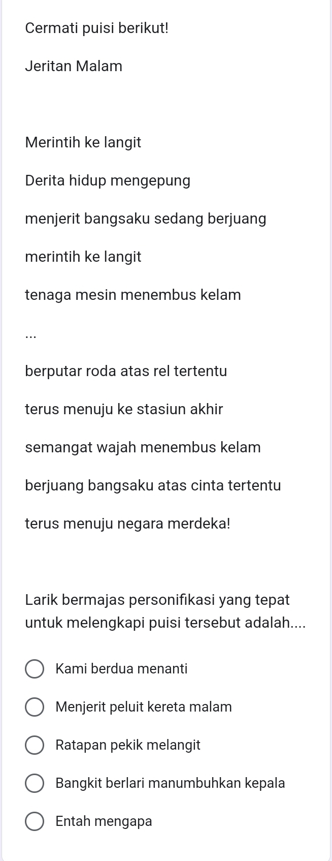 Cermati puisi berikut!
Jeritan Malam
Merintih ke langit
Derita hidup mengepung
menjerit bangsaku sedang berjuang
merintih ke langit
tenaga mesin menembus kelam
..
berputar roda atas rel tertentu
terus menuju ke stasiun akhir
semangat wajah menembus kelam
berjuang bangsaku atas cinta tertentu
terus menuju negara merdeka!
Larik bermajas personifıkasi yang tepat
untuk melengkapi puisi tersebut adalah....
Kami berdua menanti
Menjerit peluit kereta malam
Ratapan pekik melangit
Bangkit berlari manumbuhkan kepala
Entah mengapa