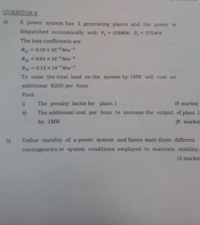 A power system has 2 generating plants and the power is 
dispatched economically with P_1=150MW, P_2=275MW
The loss coefficients are
B_11=0.10* 10^(-2)Mw^(-1)
B_12=0.01* 10^(-2)Mw^(-1)
B_22=0.13* 10^(-2)Mw^(-1)
To raise the total load on the system by 1MW will cost an 
additional $200 per hour. 
Find: 
i) The penalty factor for plant 1 (8 marks) 
ii) The additional cost per hour to increase the output of plant 1
by 1MW (8 marks) 
b) Define stability of a power system and hence state three different 
contingencies or system conditions employed to maintain stability. 
(3 marks