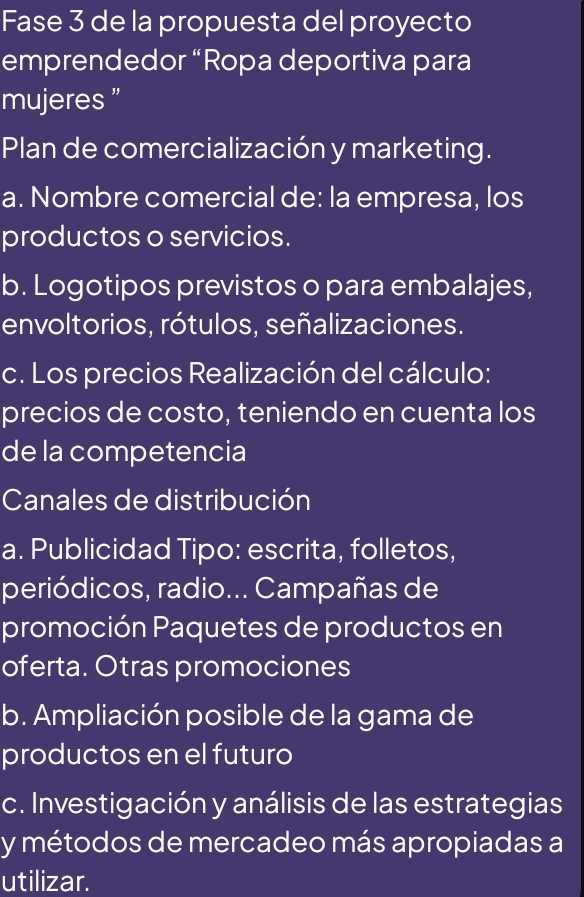 Fase 3 de la propuesta del proyecto 
emprendedor “Ropa deportiva para 
mujeres ” 
Plan de comercialización y marketing. 
a. Nombre comercial de: la empresa, los 
productos o servicios. 
b. Logotipos previstos o para embalajes, 
envoltorios, rótulos, señalizaciones. 
c. Los precios Realización del cálculo: 
precios de costo, teniendo en cuenta los 
de la competencia 
Canales de distribución 
a. Publicidad Tipo: escrita, folletos, 
periódicos, radio... Campañas de 
promoción Paquetes de productos en 
oferta. Otras promociones 
b. Ampliación posible de la gama de 
productos en el futuro 
c. Investigación y análisis de las estrategias 
y métodos de mercadeo más apropiadas a 
utilizar.