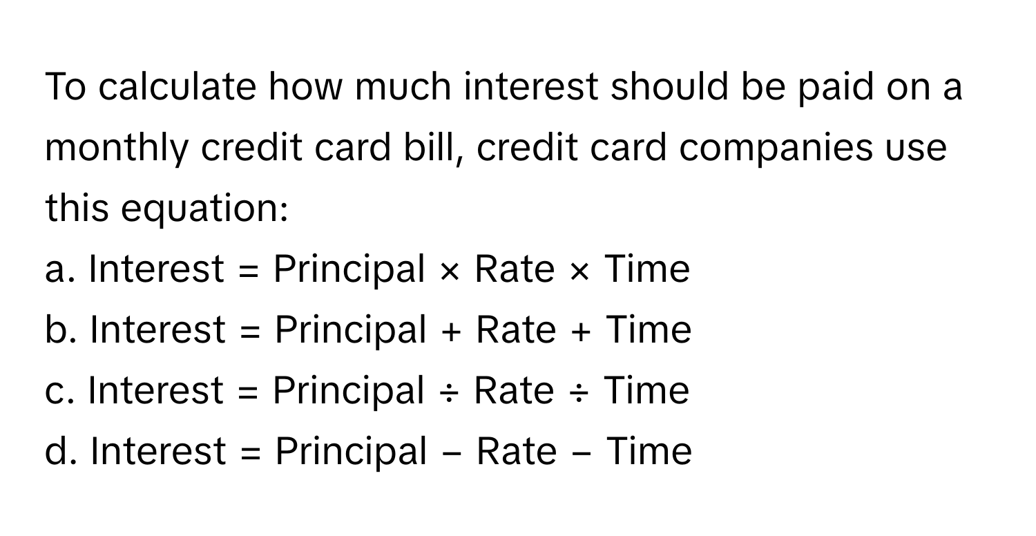 To calculate how much interest should be paid on a monthly credit card bill, credit card companies use this equation:

a. Interest = Principal × Rate × Time
b. Interest = Principal + Rate + Time
c. Interest = Principal ÷ Rate ÷ Time
d. Interest = Principal − Rate − Time