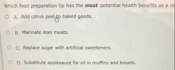 Which food preparation tip has the most potential health benefits as a re
A. Add citrus peel to baked goods.
B. Marinate lean meats.
C. Replace sugar with artificial sweeteners.
D. Substitute applesauce for oil in muffins and breads.