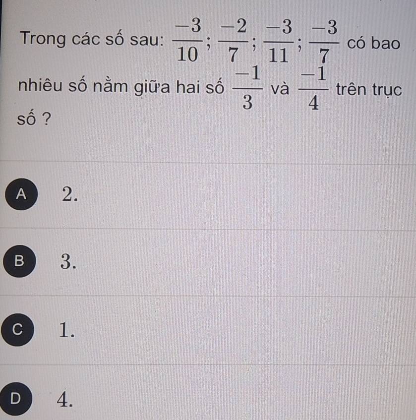 Trong các số sau:  (-3)/10 ;  (-2)/7 ;  (-3)/11 ;  (-3)/7  có bao
nhiêu số nằm giữa hai số  (-1)/3  và  (-1)/4  trên trục
2
Shat O ?
A a ₹2.
B 3.
C ) 1.
D 4.