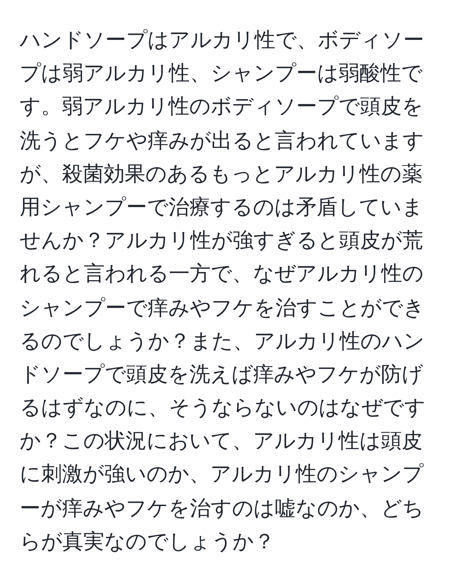 ハンドソープはアルカリ性で、ボディソープは弱アルカリ性、シャンプーは弱酸性です。弱アルカリ性のボディソープで頭皮を洗うとフケや痒みが出ると言われていますが、殺菌効果のあるもっとアルカリ性の薬用シャンプーで治療するのは矛盾していませんか？アルカリ性が強すぎると頭皮が荒れると言われる一方で、なぜアルカリ性のシャンプーで痒みやフケを治すことができるのでしょうか？また、アルカリ性のハンドソープで頭皮を洗えば痒みやフケが防げるはずなのに、そうならないのはなぜですか？この状況において、アルカリ性は頭皮に刺激が強いのか、アルカリ性のシャンプーが痒みやフケを治すのは嘘なのか、どちらが真実なのでしょうか？