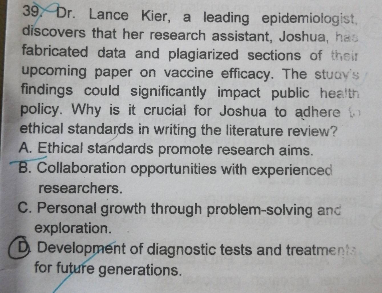 Dr. Lance Kier, a leading epidemiologist,
discovers that her research assistant, Joshua, has
fabricated data and plagiarized sections of their
upcoming paper on vaccine efficacy. The stuay's
findings could significantly impact public health 
policy. Why is it crucial for Joshua to adhere to
ethical standards in writing the literature review?
A. Ethical standards promote research aims.
B. Collaboration opportunities with experienced
researchers.
C. Personal growth through problem-solving and
exploration.
D. Development of diagnostic tests and treatment
for future generations.