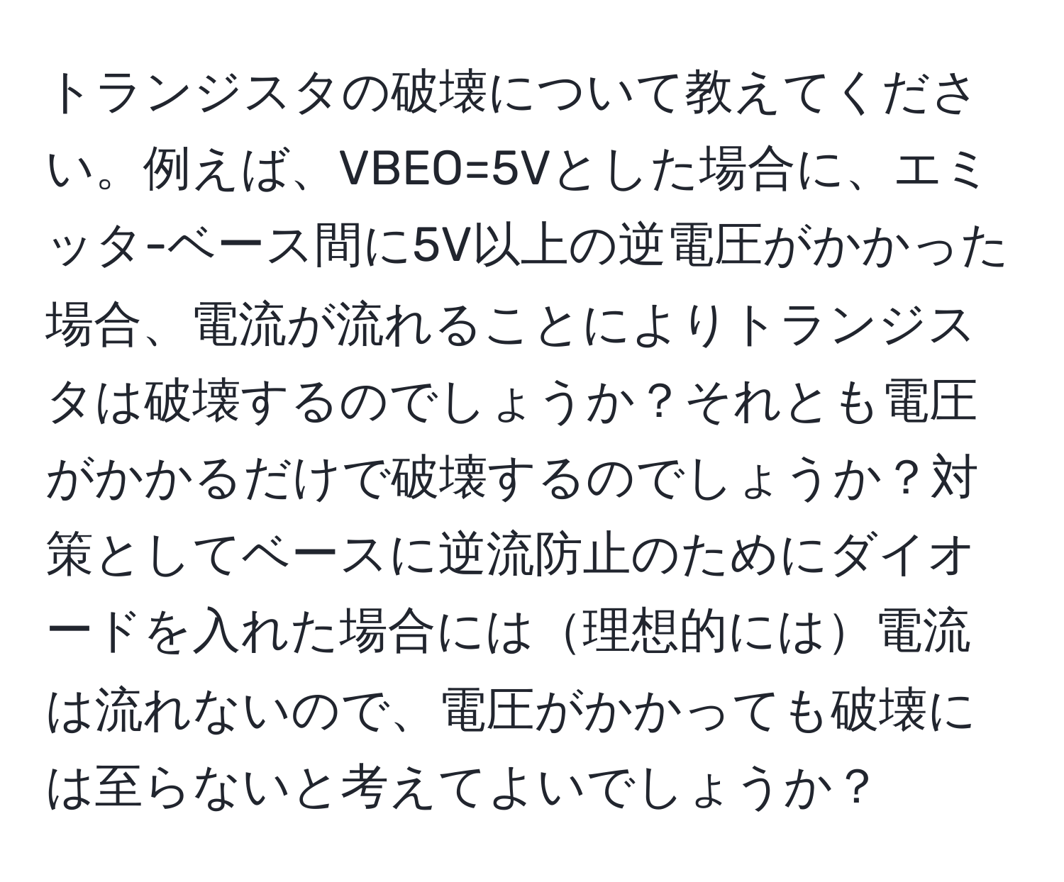 トランジスタの破壊について教えてください。例えば、VBEO=5Vとした場合に、エミッタ-ベース間に5V以上の逆電圧がかかった場合、電流が流れることによりトランジスタは破壊するのでしょうか？それとも電圧がかかるだけで破壊するのでしょうか？対策としてベースに逆流防止のためにダイオードを入れた場合には理想的には電流は流れないので、電圧がかかっても破壊には至らないと考えてよいでしょうか？