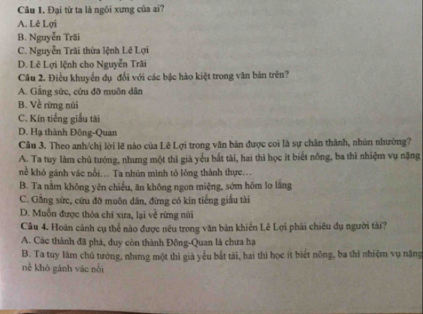 Đại từ ta là ngôi xưng của ai?
A. Lê Lợi
B. Nguyễn Trãi
C. Nguyễn Trãi thừa lệnh Lê Lợi
D. Lê Lợi lệnh cho Nguyễn Trãi
Câu 2, Điều khuyến dụ đối với các bậc hào kiệt trong văn bản trên?
A. Gắng sức, cứu đỡ muôn dân
B. Về rừng núi
C. Kín tiếng giấu tài
D. Hạ thành Đông-Quan
Câu 3. Theo anh/chị lời lẽ nào của Lê Lợi trong văn bản được coi là sự chân thành, nhún nhường?
A. Ta tuy làm chủ tướng, nhưng một thì già yếu bất tài, hai thì học ít biết nông, ba thì nhiệm vụ nặng
nể khó gánh vác nổi... Ta nhún mình tỏ lòng thành thực...
B. Ta nằm không yên chiếu, ăn không ngon miệng, sớm hôm lo lắng
C. Gắng sức, cứu đỡ muôn dân, đừng có kín tiếng giấu tài
D. Muốn được thỏa chí xưa, lại về rừng núi
Câu 4. Hoàn cảnh cụ thể nào được nêu trong văn bản khiến Lê Lợi phải chiêu dụ người tải?
A. Các thành đã phá, duy còn thành Đồng-Quan là chưa hạ
B. Ta tuy làm chủ tướng, nhưng một thì gi yếu bất tài, hai thì học ít biết nông, ba thì nhiệm vụ nặng
nề khó gánh vác nổi