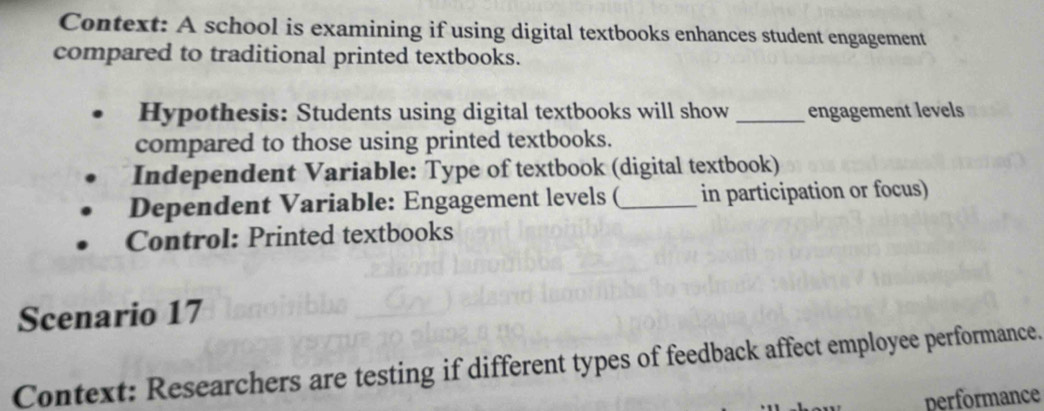 Context: A school is examining if using digital textbooks enhances student engagement 
compared to traditional printed textbooks. 
Hypothesis: Students using digital textbooks will show _engagement levels 
compared to those using printed textbooks. 
Independent Variable: Type of textbook (digital textbook) 
Dependent Variable: Engagement levels (_ in participation or focus) 
Control: Printed textbooks 
Scenario 17 
Context: Researchers are testing if different types of feedback affect employee performance. 
performance