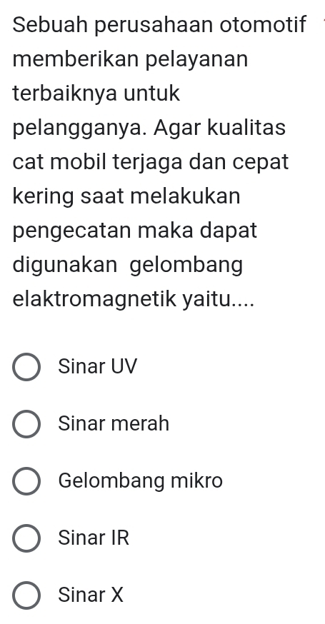 Sebuah perusahaan otomotif
memberikan pelayanan
terbaiknya untuk
pelangganya. Agar kualitas
cat mobil terjaga dan cepat
kering saat melakukan
pengecatan maka dapat
digunakan gelombang
elaktromagnetik yaitu....
Sinar UV
Sinar merah
Gelombang mikro
Sinar IR
Sinar X