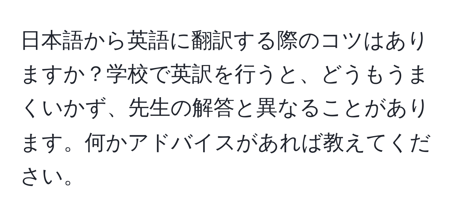 日本語から英語に翻訳する際のコツはありますか？学校で英訳を行うと、どうもうまくいかず、先生の解答と異なることがあります。何かアドバイスがあれば教えてください。