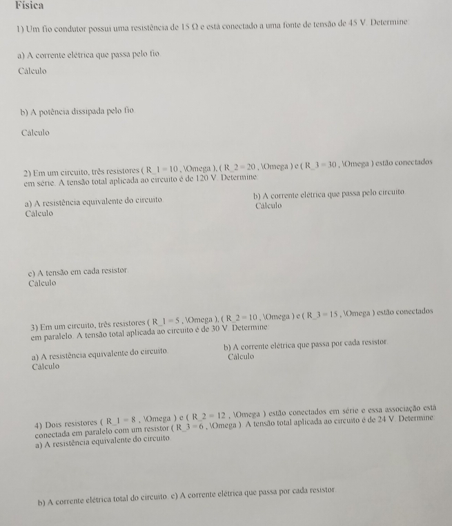 Física 
1) Um fio condutor possui uma resistência de 15 Ω e está conectado a uma fonte de tensão de 45 V. Determine 
a) A corrente elétrica que passa pelo fio 
Cálculo 
b) A potência dissipada pelo fio 
Cálculo 
2) Em um circuito, três resistores ( R 1=10 , Omega ), ( R 2=20 , Omega ) e ( R 3=30 , Omega ) estão conectados 
em série. A tensão total aplicada ao circuito é de 120 V. Determine 
a) A resistência equivalente do circuito b) A corrente elétrica que passa pelo circuito 
Cálculo 
Cálculo 
e) A tensão em cada resistor. 
Cálculo 
3) Em um circuito, três resistores ( R 1=5 , Omega ), ( R 2=10 , Omega ) e ( R 3=15 , Omega ) estão conectados 
em paralelo. A tensão total aplicada ao circuito é de 30 V. Determine 
a) A resistência equivalente do circuito. b) A corrente elétrica que passa por cada resistor 
Cálculo Cálculo 
4) Dois resistores ( R 1=8. Omega ) e ( R 2=12 , Omega ) estão conectados em série e essa associação está 
conectada em paralelo com um resistor ( R 3-6 , Omega ). A tensão total aplicada ao circuito é de 24 V. Determine 
a) A resistência equivalente do circuito 
b) A corrente elétrica total do circuito. c) A corrente elétrica que passa por cada resistor