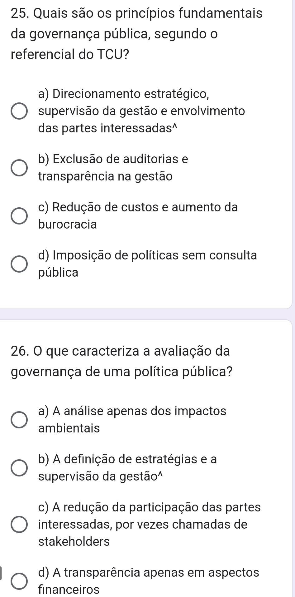 Quais são os princípios fundamentais
da governança pública, segundo o
referencial do TCU?
a) Direcionamento estratégico,
supervisão da gestão e envolvimento
das partes interessadas^
b) Exclusão de auditorias e
transparência na gestão
c) Redução de custos e aumento da
burocracia
d) Imposição de políticas sem consulta
pública
26. O que caracteriza a avaliação da
governança de uma política pública?
a) A análise apenas dos impactos
ambientais
b) A definição de estratégias e a
supervisão da gestão^
c) A redução da participação das partes
interessadas, por vezes chamadas de
stakeholders
d) A transparência apenas em aspectos
financeiros