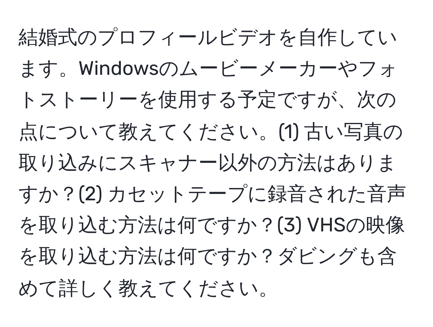 結婚式のプロフィールビデオを自作しています。Windowsのムービーメーカーやフォトストーリーを使用する予定ですが、次の点について教えてください。(1) 古い写真の取り込みにスキャナー以外の方法はありますか？(2) カセットテープに録音された音声を取り込む方法は何ですか？(3) VHSの映像を取り込む方法は何ですか？ダビングも含めて詳しく教えてください。