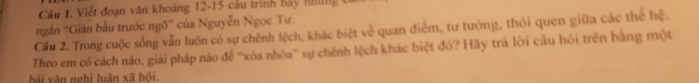 Viết đoạn văn khoảng 12 - 15 cầu trình bảy nhung t 
ngắn ''Giản bầu trước ngõ'' của Nguyễn Ngọc Tư. 
Câu 2. Trong cuộc sống vẫn luôn có sự chênh lệch, khác biệt về quan điểm, tư tưởng, thói quen giữa các thể hệ. 
Theo em có cách nào, giải pháp nào để ''xóa nhòa” sự chênh lệch khác biệt đó? Hãy trả lời câu hỏi trên bằng một 
bài văn nghi luân xã hội.