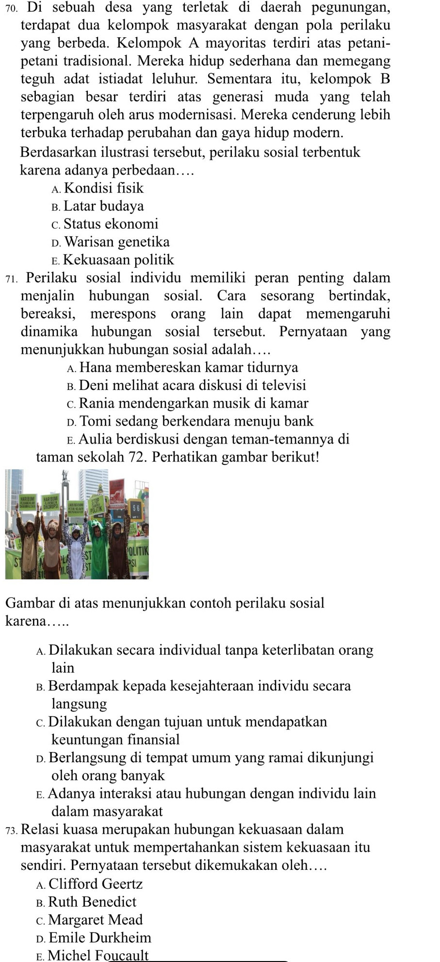 Di sebuah desa yang terletak di daerah pegunungan,
terdapat dua kelompok masyarakat dengan pola perilaku
yang berbeda. Kelompok A mayoritas terdiri atas petani-
petani tradisional. Mereka hidup sederhana dan memegang
teguh adat istiadat leluhur. Sementara itu, kelompok B
sebagian besar terdiri atas generasi muda yang telah
terpengaruh oleh arus modernisasi. Mereka cenderung lebih
terbuka terhadap perubahan dan gaya hidup modern.
Berdasarkan ilustrasi tersebut, perilaku sosial terbentuk
karena adanya perbedaan….
A. Kondisi fisik
B. Latar budaya
c. Status ekonomi
D. Warisan genetika
E. Kekuasaan politik
71. Perilaku sosial individu memiliki peran penting dalam
menjalin hubungan sosial. Cara sesorang bertindak,
bereaksi, merespons orang lain dapat memengaruhi
dinamika hubungan sosial tersebut. Pernyataan yang
menunjukkan hubungan sosial adalah…
A. Hana membereskan kamar tidurnya
B. Deni melihat acara diskusi di televisi
c. Rania mendengarkan musik di kamar
D. Tomi sedang berkendara menuju bank
E. Aulia berdiskusi dengan teman-temannya di
taman sekolah 72. Perhatikan gambar berikut!
Gambar di atas menunjukkan contoh perilaku sosial
karena…
A Dilakukan secara individual tanpa keterlibatan orang
lain
B. Berdampak kepada kesejahteraan individu secara
langsung
c. Dilakukan dengan tujuan untuk mendapatkan
keuntungan finansial
D.Berlangsung di tempat umum yang ramai dikunjungi
oleh orang banyak
E. Adanya interaksi atau hubungan dengan individu lain
dalam masyarakat
73. Relasi kuasa merupakan hubungan kekuasaan dalam
masyarakat untuk mempertahankan sistem kekuasaan itu
sendiri. Pernyataan tersebut dikemukakan oleh….
A. Clifford Geertz
B. Ruth Benedict
c. Margaret Mead
D. Emile Durkheim
E. Michel Foucault