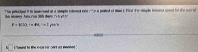 The principal P is borrowed at a simple interest rate r for a period of time f. Find the simple interssl owed for the use of 
the money Assume 365 days in a year.
P=$600, r=4% , t=2 1 years
$ □ (Round to the nearest cent as needed.)