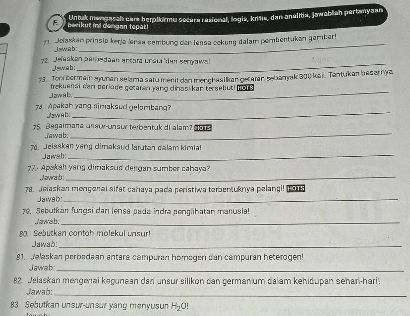 Untuk mengasah cara berpikirmu secara rasional, logis, kritis, dan analitis, jawablah pertanyaan 
F. berikut ini dengan tepat! 
_ 
71. Jelaskan prinsip kerja lensa cembung dan lensa cekung dalam pembentukan gambar! 
Jawab: 
_ 
72. Jelaskan perbedaan antara unsur dan senyawa! 
Jawab: 
73. Toni bermain ayunan selama satu menit dan menghasilkan getaran sebanyak 300 kali. Tentukan besarnya 
_ 
frekuensi dan periode getaran yang dihasilkan tersebut! Hors 
Jawab: 
_ 
74. Apakah yang dimaksud gelombang? 
Jawab: 
_ 
75. Bagaimana unsur-unsur terbentuk di alam? HoTs 
Jawab: 
76. Jelaskan yang dimaksud larutan dalam kimia! 
Jawab:_ 
77 Apakah yang dimaksud dengan sumber cahaya? 
Jawab:_ 
78. Jelaskan mengenai sifat cahaya pada peristiwa terbentuknya pelangi! HOTS 
Jawab:_ 
79. Sebutkan fungsi dari lensa pada indra penglihatan manusia! 
Jawab:_ 
80. Sebutkan contoh molekul unsur! 
Jawab:_ 
81. Jelaskan perbedaan antara campuran homogen dan campuran heterogen! 
Jawab:_ 
82. Jelaskan mengenai kegunaan dari unsur silikon dan germanium dalam kehidupan sehari-hari! 
Jawab: 
_ 
83. Sebutkan unsur-unsur yang menyusun H_2O!