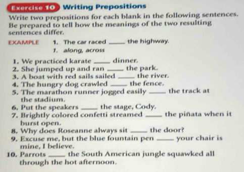 Writing Prepositions 
Write two prepositions for each blank in the following sentences. 
Be prepared to tell how the meanings of the two resulting 
sentences differ. 
EXAMPLE 1. The car raced _the highway. 
1. along, across 
1. We practiced karate _dinner 
2. She jumped up and ran _the park. 
3. A boat with red sails sailed _the river. 
4. The hungry dog crawled _the fence. 
5. The marathon runner jogged easily _the track at 
the stadium. 
6. Put the speakers _the stage, Cody. 
7. Brightly colored confetti streamed _the piñata when it 
burst open. 
8. Why does Roseanne always sit _the door? 
9. Excuse me, but the blue fountain pen _your chair is 
mine, I believe. 
10. Parrots _the South American jungle squawked all 
through the hot afternoon.