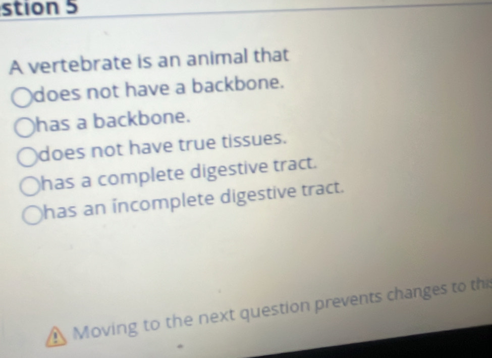 stion 5
A vertebrate is an animal that
does not have a backbone.
has a backbone.
does not have true tissues.
has a complete digestive tract.
has an incomplete digestive tract.
! Moving to the next question prevents changes to th